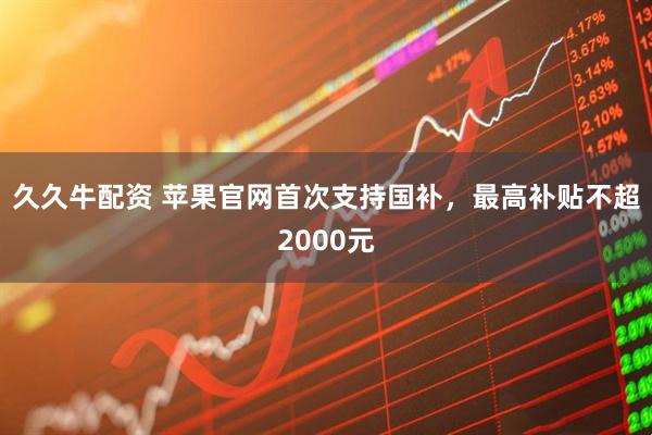 久久牛配资 苹果官网首次支持国补，最高补贴不超2000元