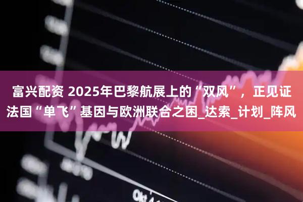 富兴配资 2025年巴黎航展上的“双风”，正见证法国“单飞”基因与欧洲联合之困_达索_计划_阵风