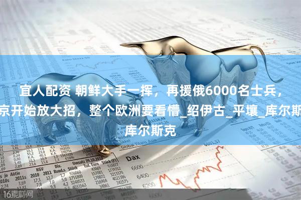 宜人配资 朝鲜大手一挥，再援俄6000名士兵，普京开始放大招，整个欧洲要看懵_绍伊古_平壤_库尔斯克