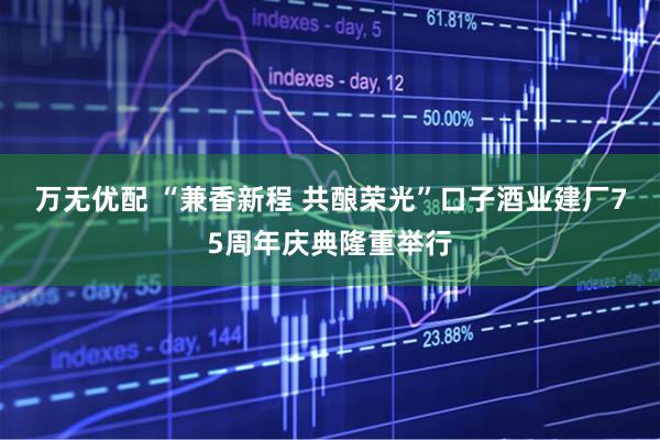 万无优配 “兼香新程 共酿荣光”口子酒业建厂75周年庆典隆重举行