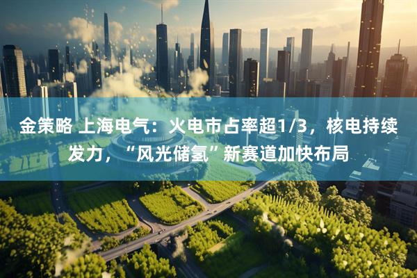 金策略 上海电气：火电市占率超1/3，核电持续发力，“风光储氢”新赛道加快布局