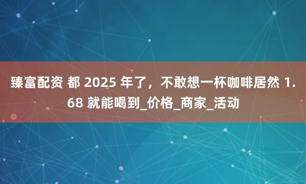 臻富配资 都 2025 年了，不敢想一杯咖啡居然 1.68 就能喝到_价格_商家_活动