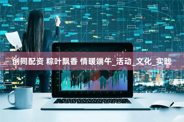 创同配资 粽叶飘香 情暖端午_活动_文化_实践