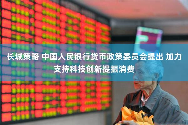长城策略 中国人民银行货币政策委员会提出 加力支持科技创新提振消费
