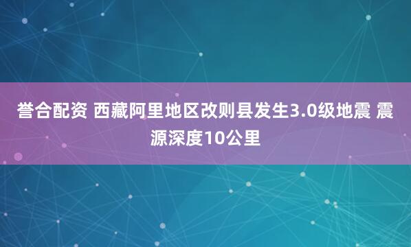 誉合配资 西藏阿里地区改则县发生3.0级地震 震源深度10公里