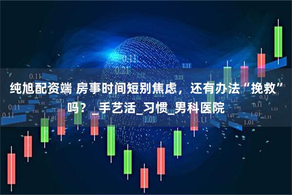 纯旭配资端 房事时间短别焦虑，还有办法“挽救”吗？_手艺活_习惯_男科医院