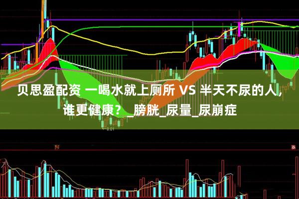 贝思盈配资 一喝水就上厕所 VS 半天不尿的人，谁更健康？_膀胱_尿量_尿崩症