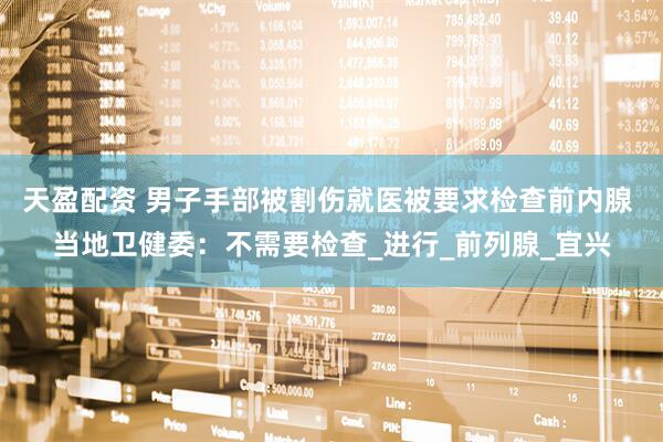 天盈配资 男子手部被割伤就医被要求检查前内腺 当地卫健委：不需要检查_进行_前列腺_宜兴