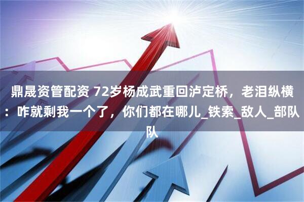鼎晟资管配资 72岁杨成武重回泸定桥，老泪纵横：咋就剩我一个了，你们都在哪儿_铁索_敌人_部队