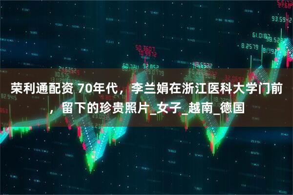 荣利通配资 70年代，李兰娟在浙江医科大学门前，留下的珍贵照片_女子_越南_德国