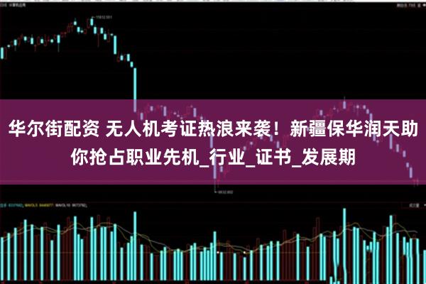华尔街配资 无人机考证热浪来袭！新疆保华润天助你抢占职业先机_行业_证书_发展期