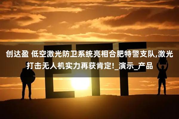创达盈 低空激光防卫系统亮相合肥特警支队,激光打击无人机实力再获肯定!_演示_产品