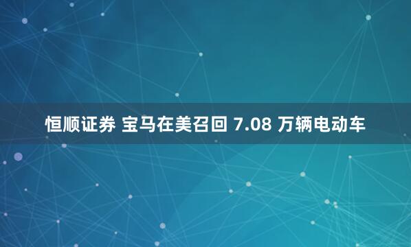 恒顺证券 宝马在美召回 7.08 万辆电动车