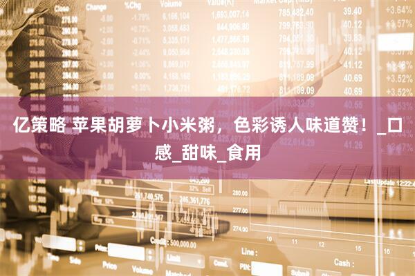 亿策略 苹果胡萝卜小米粥，色彩诱人味道赞！_口感_甜味_食用