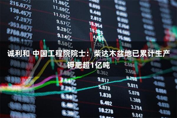 诚利和 中国工程院院士：柴达木盆地已累计生产钾肥超1亿吨