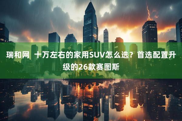 瑞和网  十万左右的家用SUV怎么选？首选配置升级的26款赛图斯