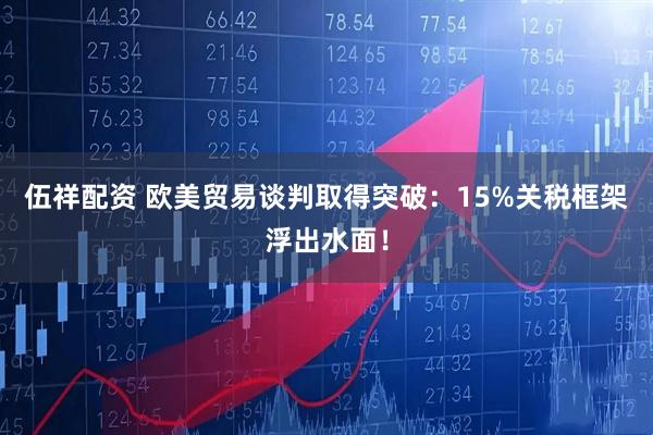 伍祥配资 欧美贸易谈判取得突破：15%关税框架浮出水面！