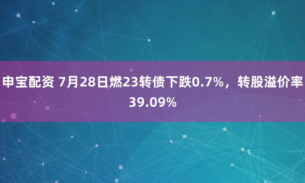 申宝配资 7月28日燃23转债下跌0.7%，转股溢价率39.09%