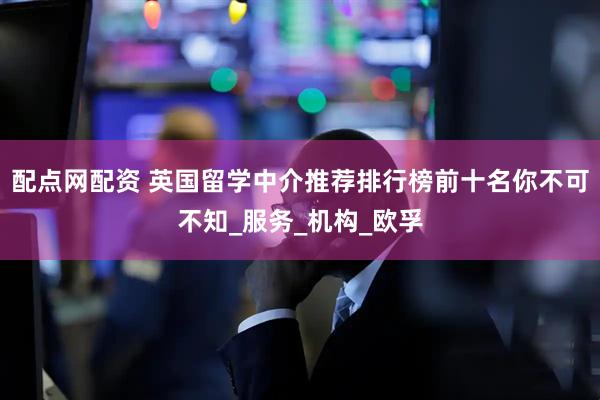 配点网配资 英国留学中介推荐排行榜前十名你不可不知_服务_机构_欧孚
