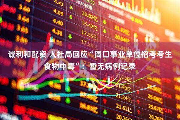 诚利和配资 人社局回应“周口事业单位招考考生食物中毒”：暂无病例记录