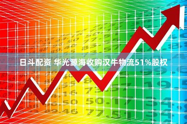 日斗配资 华光源海收购汉牛物流51%股权