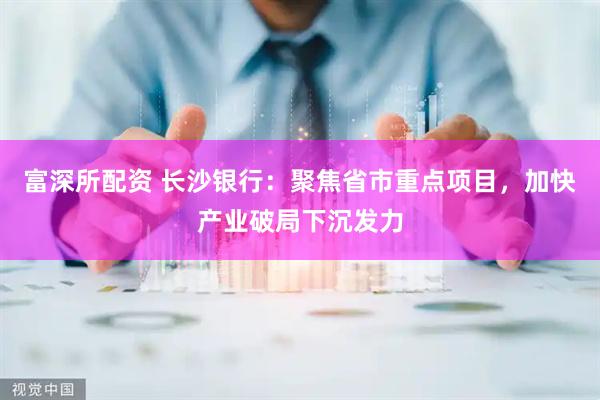 富深所配资 长沙银行：聚焦省市重点项目，加快产业破局下沉发力