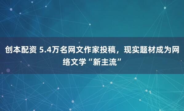 创本配资 5.4万名网文作家投稿，现实题材成为网络文学“新主流”