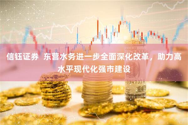 信钰证券  东营水务进一步全面深化改革，助力高水平现代化强市建设