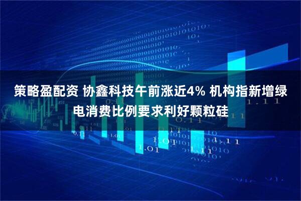 策略盈配资 协鑫科技午前涨近4% 机构指新增绿电消费比例要求利好颗粒硅